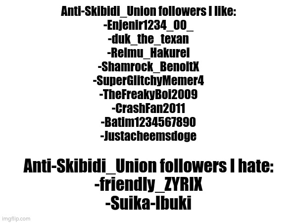 on these users | Anti-Skibidi_Union followers I like:
-Enjenir1234_00_
-duk_the_texan
-Reimu_Hakurei
-Shamrock_BenoitX
-SuperGlitchyMemer4
-TheFreakyBoi2009
-CrashFan2011
-Batim1234567890
-Justacheemsdoge; Anti-Skibidi_Union followers I hate:
-friendly_ZYRIX
-Suika-Ibuki | made w/ Imgflip meme maker