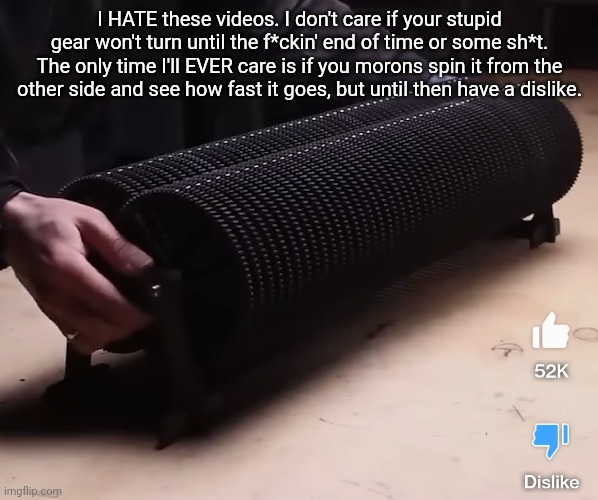 I HATE these videos. I don't care if your stupid gear won't turn until the f*ckin' end of time or some sh*t. The only time I'll EVER care is if you morons spin it from the other side and see how fast it goes, but until then have a dislike. | made w/ Imgflip meme maker