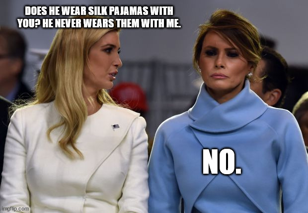 ivanka melania | DOES HE WEAR SILK PAJAMAS WITH YOU? HE NEVER WEARS THEM WITH ME. NO. | image tagged in ivanka melania | made w/ Imgflip meme maker