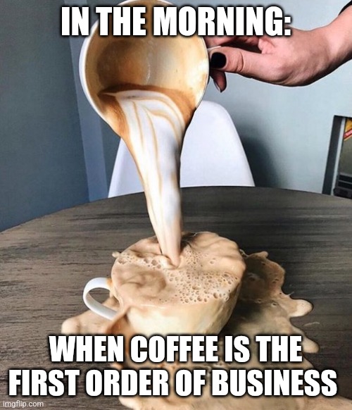 Coffee is the first order of business | IN THE MORNING:; WHEN COFFEE IS THE FIRST ORDER OF BUSINESS | image tagged in overflowing coffee,coffee,coffee addict,jpfan102504 | made w/ Imgflip meme maker