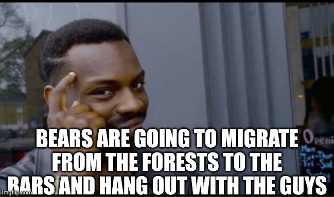 Thinking Black Man | BEARS ARE GOING TO MIGRATE FROM THE FORESTS TO THE BARS AND HANG OUT WITH THE GUYS | image tagged in thinking black man | made w/ Imgflip meme maker