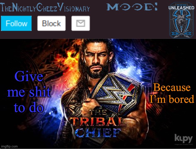 TheNightlyCheezVisionary Roman Reigns temp V2 | Give me shit to do; Because I’m bored | image tagged in thenightlycheezvisionary roman reigns temp v2 | made w/ Imgflip meme maker