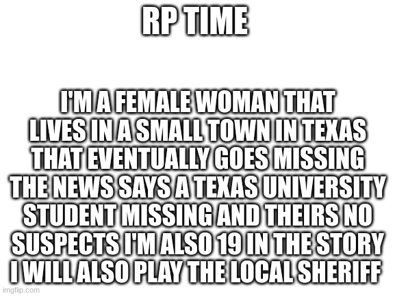 yeah lets do this | RP TIME; I'M A FEMALE WOMAN THAT LIVES IN A SMALL TOWN IN TEXAS THAT EVENTUALLY GOES MISSING THE NEWS SAYS A TEXAS UNIVERSITY STUDENT MISSING AND THEIRS NO SUSPECTS I'M ALSO 19 IN THE STORY
I WILL ALSO PLAY THE LOCAL SHERIFF | image tagged in blank white template | made w/ Imgflip meme maker