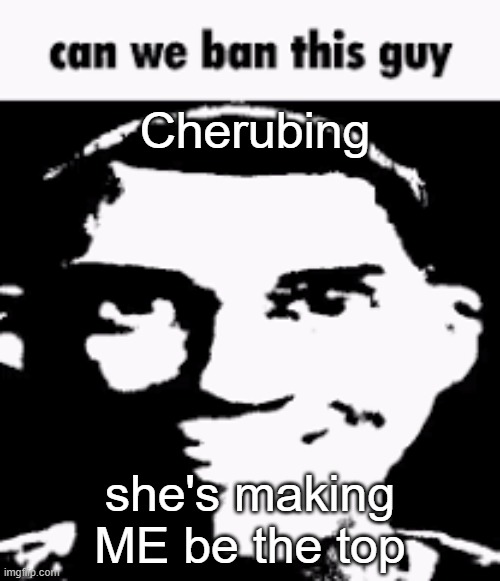 Can we ban this guy | Cherubing; she's making ME be the top | image tagged in can we ban this guy | made w/ Imgflip meme maker