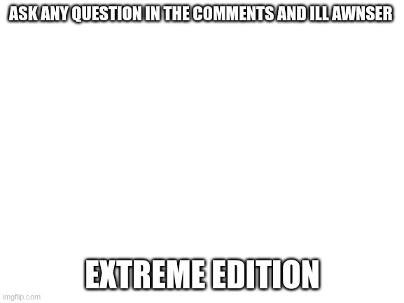 extreme edition | ASK ANY QUESTION IN THE COMMENTS AND ILL AWNSER; EXTREME EDITION | image tagged in blank white template | made w/ Imgflip meme maker