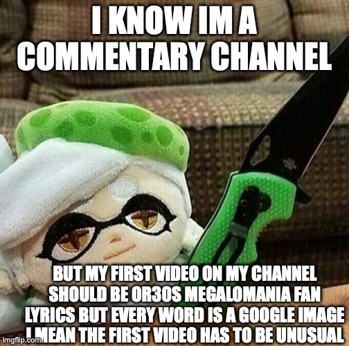 Marie plush with a knife | I KNOW IM A COMMENTARY CHANNEL; BUT MY FIRST VIDEO ON MY CHANNEL SHOULD BE OR30S MEGALOMANIA FAN LYRICS BUT EVERY WORD IS A GOOGLE IMAGE I MEAN THE FIRST VIDEO HAS TO BE UNUSUAL | image tagged in marie plush with a knife | made w/ Imgflip meme maker