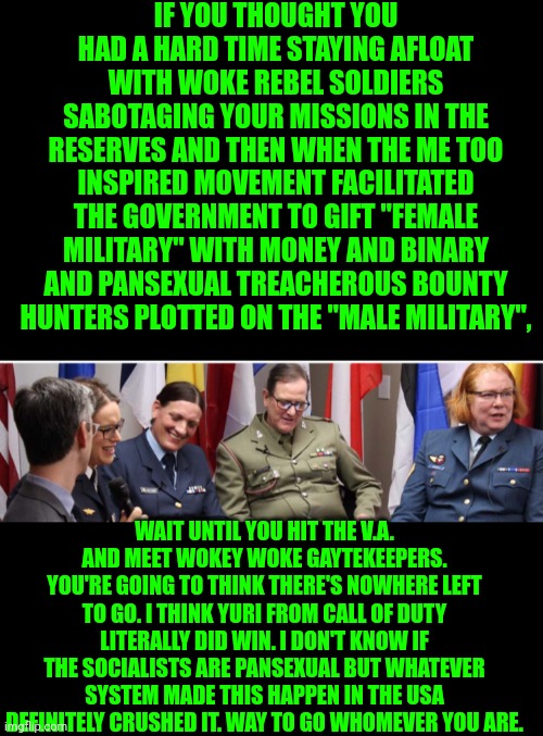 Funny | IF YOU THOUGHT YOU HAD A HARD TIME STAYING AFLOAT WITH WOKE REBEL SOLDIERS SABOTAGING YOUR MISSIONS IN THE RESERVES AND THEN WHEN THE ME TOO INSPIRED MOVEMENT FACILITATED THE GOVERNMENT TO GIFT "FEMALE MILITARY" WITH MONEY AND BINARY AND PANSEXUAL TREACHEROUS BOUNTY HUNTERS PLOTTED ON THE "MALE MILITARY", WAIT UNTIL YOU HIT THE V.A. AND MEET WOKEY WOKE GAYTEKEEPERS. YOU'RE GOING TO THINK THERE'S NOWHERE LEFT TO GO. I THINK YURI FROM CALL OF DUTY LITERALLY DID WIN. I DON'T KNOW IF THE SOCIALISTS ARE PANSEXUAL BUT WHATEVER SYSTEM MADE THIS HAPPEN IN THE USA DEFINITELY CRUSHED IT. WAY TO GO WHOMEVER YOU ARE. | image tagged in funny,military humor,terrorism,safety first,invasion of the body snatchers,scammers | made w/ Imgflip meme maker