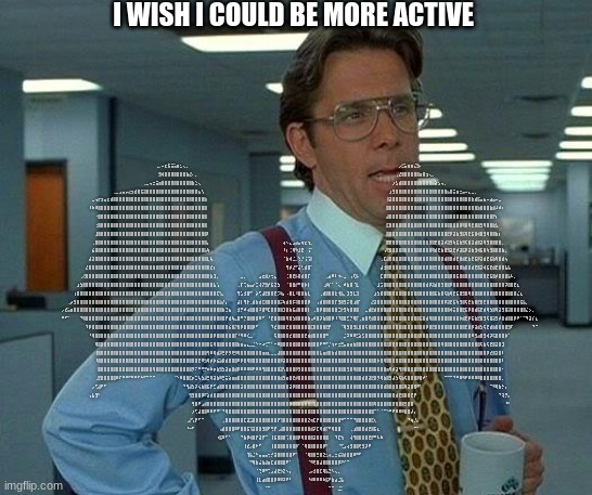 That Would Be Great Meme | I WISH I COULD BE MORE ACTIVE; ⠀⠀⠀⠀⠀⠀⠀⠀⠀⠀⠀⠀⠀⠀⠀⠀⠀⠀⠀⠀⠀⠀⠀⠀⠀⠀⠀⠀⠀⠀⢀⡀⠤⣖⣯⣭⣥⣶⣂⢄⡀⠀⠀⠀⠀⠀⠀⠀⠀⠀⠀⠀⠀⠀⠀⠀⠀⠀⠀⠀⠀⠀⠀⠀⠀⠀⠀⠀⠀⠀⠀⠀⠀⠀⠀⠀⠀⠀⠀⠀⠀⠀⠀⠀⠀⠀⠀⠀⠀⠀⠀⠀⠀⠀⠀⠀⠀⠀⠀⠀⠀⠀⠀⠀⠀⠀⠀⠀⠀⠀⡠⣊⣥⣶⣶⣌⣳⠄⠀⠀⠀⠀⠀⠀⠀⠀⠀⠀⠀⠀⠀⠀⠀⠀⠀⠀⠀⠀⠀⠀⠀⠀⠀⠀⠀⠀⠀⠀⠀⠀⠀⠀⠀⠀⠀
⠀⠀⠀⠀⠀⠀⠀⠀⠀⠀⠀⠀⠀⠀⠀⠀⠀⠀⠀⠀⠀⠀⠀⠀⠀⠀⠀⠀⠀⠀⠀⠀⣻⢾⣿⣿⣿⣿⣿⣿⣿⣷⣜⠄⡀⠀⠀⠀⠀⠀⠀⠀⠀⠀⠀⠀⠀⠀⠀⠀⠀⠀⠀⠀⠀⠀⠀⠀⠀⠀⠀⠀⠀⠀⠀⠀⠀⠀⠀⠀⠀⠀⠀⠀⠀⠀⠀⠀⠀⠀⠀⠀⠀⠀⠀⠀⠀⠀⠀⠀⠀⠀⠀⠀⠀⠀⠀⠀⠀⠀⢀⣜⣿⣿⣿⣿⣿⣿⣶⣿⣲⢄⡀⠀⠀⠀⠀⠀⠀⠀⠀⠀⠀⠀⠀⠀⠀⠀⠀⠀⠀⠀⠀⠀⠀⠀⠀⠀⠀⠀⠀⠀⠀⠀⠀⠀⠀
⠀⠀⠀⠀⠀⠀⠀⠀⠀⠀⠀⠀⠀⠀⠀⠀⠀⠀⠀⠀⠀⠀⠀⠀⠀⠀⠀⢀⣀⢤⣒⣭⣶⣿⣿⣿⣿⣿⣿⣿⣿⣿⣿⣷⣑⢄⠀⠀⠀⠀⠀⠀⠀⠀⠀⠀⠀⠀⠀⠀⠀⠀⠀⠀⠀⠀⠀⠀⠀⠀⠀⠀⠀⠀⠀⠀⠀⠀⠀⠀⠀⠀⠀⠀⠀⠀⠀⠀⠀⠀⠀⠀⠀⠀⠀⠀⠀⠀⠀⠀⠀⠀⠀⠀⠀⠀⠀⠀⠀⡰⣣⣾⣿⣿⣿⣿⣿⣿⣿⣿⣿⣿⣦⣵⣢⢤⡀⠀⠀⠀⠀⠀⠀⠀⠀⠀⠀⠀⠀⠀⠀⠀⠀⠀⠀⠀⠀⠀⠀⠀⠀⠀⠀⠀⠀⠀⠀
⠀⠀⠀⠀⠀⠀⠀⠀⠀⠀⠀⠀⠀⠀⠀⠀⠀⢀⣀⣠⣤⡤⣔⣲⣾⣿⣯⣽⣿⣿⣿⣿⣿⣿⣿⣿⣿⣿⣿⣿⣿⣿⣿⣿⣿⣦⢣⠀⠀⠀⠀⠀⠀⠀⠀⠀⠀⠀⠀⠀⠀⠀⠀⠀⠀⠀⠀⠀⠀⠀⠀⠀⠀⠀⠀⠀⠀⠀⠀⠀⠀⠀⠀⠀⠀⠀⠀⠀⠀⠀⠀⠀⠀⠀⠀⠀⠀⠀⠀⠀⠀⠀⠀⠀⠀⠀⠀⠀⣰⣻⣿⣿⣿⣿⣿⣿⣿⣿⣿⣿⣿⣿⣿⣿⣿⣿⣿⣦⣿⣭⣶⣒⣤⠤⣄⣀⡀⠀⠀⠀⠀⠀⠀⠀⠀⠀⠀⠀⠀⠀⠀⠀⠀⠀⠀⠀⠀
⠀⠀⠀⠀⠀⠀⠀⠀⠀⠀⣀⢤⡖⣲⣤⣖⣾⣿⣿⣿⣿⣿⣿⣿⣿⣿⣿⣿⣿⣿⣿⣿⣿⣿⣿⣿⣿⣿⣿⣿⣿⣿⣿⣿⣿⣿⣿⣷⠀⠀⠀⠀⠀⠀⠀⠀⠀⠀⠀⠀⠀⠀⠀⠀⠀⠀⠀⠀⠀⠀⠀⠀⠀⠀⠀⠀⠀⠀⠀⠀⠀⠀⠀⠀⠀⠀⠀⠀⠀⠀⠀⠀⠀⠀⠀⠀⠀⠀⠀⠀⠀⠀⠀⠀⠀⠀⠀⢸⣽⣿⣿⣿⣿⣿⣿⣿⣿⣿⣿⣿⣿⣿⣿⣿⣿⣿⣿⣿⣿⣿⣿⣿⣿⣿⣿⣷⣾⣯⣤⣦⠤⣴⣤⠤⣀⠀⠀⠀⠀⠀⠀⠀⠀⠀⠀⠀⠀
⠀⠀⠀⠀⠀⠀⠀⠀⠀⠸⠷⠿⣿⣿⣿⣿⣿⣿⣿⣿⣿⣿⣿⣿⣿⣿⣿⣿⣿⣿⣿⣿⣿⣿⣿⣿⣿⣿⣿⣿⣿⣿⣿⣿⣿⣿⣿⣿⠀⠀⠀⠀⠀⠀⠀⠀⠀⠀⠀⠀⠀⠀⠀⠀⠀⠀⠀⠀⠀⠀⠀⠀⠀⠀⠀⠀⠀⠀⠀⠀⠀⠀⠀⠀⠀⠀⠀⠀⠀⠀⠀⠀⠀⠀⠀⠀⠀⠀⠀⠀⠀⠀⠀⠀⠀⠀⠀⣿⣿⣿⣿⣿⣿⣿⣿⣿⣿⣿⣿⣿⣿⣿⣿⣿⣿⣿⣿⣿⣿⣿⣿⣿⣿⣿⣿⣿⣿⣷⣿⣿⣿⣷⣾⠼⠾⠆⠀⠀⠀⠀⠀⠀⠀⠀⠀⠀⠀
⠀⠀⠀⠀⠀⠀⠀⠀⠀⠀⠀⠐⣿⣿⣿⣿⣿⣿⣿⣿⣿⣿⣿⣿⣿⣿⣿⣿⣿⣿⣿⣿⣿⣿⣿⣿⣿⣿⣿⣿⣿⣿⣿⣿⣿⣿⣿⣿⠀⠀⠀⠀⠀⠀⠀⠀⠀⠀⠀⠀⠀⠀⠀⠀⠀⠀⠀⠀⠀⠀⠀⠀⠀⠀⠀⠀⠀⠀⠀⠀⠀⠀⠀⠀⠀⠀⠀⠀⠀⠀⠀⠀⠀⠀⠀⠀⠀⠀⠀⠀⠀⠀⠀⠀⠀⠀⠀⣼⣿⣿⣿⣿⣿⣿⣿⣿⣿⣿⣿⣿⣿⣿⣿⣿⣿⣿⣿⣿⣿⣿⣿⣿⣿⣿⣿⣿⣿⣿⣿⣿⣿⣿⡟⡆⠀⠀⠀⠀⠀⠀⠀⠀⠀⠀⠀⠀⠀
⠀⠀⠀⠀⠀⠀⠀⠀⠀⠀⠀⢐⣿⣿⣿⣿⣿⣿⣿⣿⣿⣿⣿⣿⣿⣿⣿⣿⣿⣿⣿⣿⣿⣿⣿⣿⣿⣿⣿⣿⣿⣿⣿⣿⣿⣿⣿⣿⠀⠀⠀⠀⠀⠀⠀⠀⠀⠀⠀⠀⠀⠀⠀⠀⠀⠀⠀⠀⠀⠀⠀⠀⠀⠀⠀⠀⠀⠀⠀⠀⠀⠀⠀⠀⠀⠀⠀⠀⠀⠀⠀⠀⠀⠀⠀⠀⠀⠀⠀⠀⠀⠀⠀⠀⠀⠀⠀⣏⣿⣿⣿⣿⣿⣿⣿⣿⣿⣿⣿⣿⣿⣿⣿⣿⣿⣿⣿⣿⣿⣿⣿⣿⢿⣿⢿⣟⣿⣿⣻⢿⣿⣿⣷⣣⠀⠀⠀⠀⠀⠀⠀⠀⠀⠀⠀⠀⠀
⠀⠀⠀⠀⠀⠀⠀⠀⠀⠀⠀⣸⣿⣿⣿⣿⣿⣿⣿⣿⣿⣿⣿⣿⣿⣿⣿⣿⣿⣿⣿⣿⣿⣿⣿⣿⣿⣿⣿⣿⣿⣿⣿⣿⣿⣿⣿⣿⠇⠀⠀⠀⠀⠀⠀⠀⠀⠀⠀⠀⠀⠀⠀⠀⠀⠀⠀⠀⠀⠀⠀⠀⠀⠀⠀⠀⠀⠀⠀⠀⠀⠀⠀⠀⠀⠀⠀⠀⠀⠀⠀⠀⠀⠀⠀⠀⠀⠀⠀⠀⠀⠀⠀⠀⠀⠀⠀⣿⣿⣿⣿⣿⣿⣿⣿⣿⣿⣿⣿⣿⣿⣿⣿⣿⣿⣿⣿⣟⡿⣽⣷⣻⣯⢿⣟⣯⣿⢾⣿⣻⢿⣿⣿⣷⡆⠀⠀⠀⠀⠀⠀⠀⠀⠀⠀⠀⠀
⠀⠀⠀⠀⠀⠀⠀⠀⠀⠀⢀⣿⣿⣿⣿⣿⣿⣿⣿⣿⣿⣿⣿⣿⣿⣿⣿⣿⣿⣿⣿⣿⣿⣿⣿⣿⣿⣿⣿⣿⣿⣿⣿⣿⣿⣿⣿⣿⡄⠀⠀⠀⠀⠀⠀⠀⠀⠀⠀⠀⠀⠀⠀⠀⠀⠀⠀⠀⠀⠀⠀⠀⠀⢴⠢⣄⣠⣴⣤⢶⣖⢲⡀⠀⠀⠀⠀⠀⠀⠀⠀⠀⠀⠀⠀⠀⠀⠀⠀⠀⠀⠀⠀⠀⠀⠀⠀⣿⣿⣿⣿⣿⣿⣿⣿⣿⣿⣿⣿⣿⣿⣿⣿⣟⣿⣽⡾⣽⣻⢷⣯⣷⣻⢯⣿⣽⣾⣿⣽⢿⣻⣿⣿⣿⣿⡀⠀⠀⠀⠀⠀⠀⠀⠀⠀⠀⠀
⠀⠀⠀⠀⠀⠀⠀⠀⠀⠀⣮⣿⣿⣿⣿⣿⣿⣿⣿⣿⣿⣿⣿⣿⣿⣿⣿⣿⣿⣿⣿⣿⣿⣿⣿⣿⣿⣿⣿⣿⣿⣿⣿⣿⣿⣿⣿⣧⢷⠀⠀⠀⠀⠀⠀⠀⠀⠀⠀⠀⠀⠀⠀⠀⠀⠀⠀⠀⠀⠀⠀⠀⠀⠸⡆⢈⢿⠳⣸⣟⠀⢨⠁⠀⠀⠀⠀⠀⠀⠀⠀⠀⠀⠀⠀⠀⠀⠀⠀⠀⠀⠀⠀⠀⠀⠀⢠⢟⣿⣿⣿⣿⣿⣿⣿⣿⣿⣿⣿⣿⣿⣿⢿⣾⣟⣷⣿⣻⣽⣟⡾⣽⣯⡿⣽⣷⣻⢾⣯⣿⢷⣻⣿⣿⣿⣷⡀⠀⠀⠀⠀⠀⠀⠀⠀⠀⠀
⠀⠀⠀⠀⠀⠀⠀⠀⠀⣼⣽⣿⣿⣿⣿⣿⣿⣿⣿⣿⣿⣿⣿⣿⣿⣿⣿⣿⣿⣿⣿⣿⣿⣿⣿⣿⣿⣿⣿⣿⣿⣿⣿⣿⣿⣿⣿⣿⣇⢧⠀⠀⠀⠀⠀⠀⠀⠀⠀⠀⠀⠀⠀⠀⠀⠀⠀⠀⠀⠀⠀⠀⠀⠈⣷⢾⣈⡀⢑⡘⢨⢩⡇⠀⠀⠀⠀⠀⠀⠀⠀⠀⠀⠀⠀⠀⠀⠀⠀⠀⠀⠀⠀⠀⠀⢀⣏⣼⣿⣿⣿⣿⣿⣿⣿⣿⣿⣿⣿⣿⣿⣿⣿⣿⣿⣿⣾⣿⣿⣾⣟⣿⣾⣟⣷⣟⣯⡿⣽⣾⣟⣯⣷⢿⣿⣾⢦⠀⠀⠀⠀⠀⠀⠀⠀⠀⠀
⠀⠀⠀⠀⠀⠀⠀⠀⣜⣿⣿⣿⣿⣿⣿⣿⣿⣿⣿⣿⣿⣿⣿⣿⣿⣿⣿⣿⣿⣿⣿⣿⣿⣿⣿⣿⣿⣿⣿⣿⣿⣿⣿⣿⣿⣿⣿⣿⣿⣞⡆⠀⠀⠀⠀⠀⠀⠀⠀⠀⠀⠀⠀⠀⠀⠀⠀⠀⠀⠀⠀⠀⠀⠀⢻⡾⣜⠋⣬⢃⣾⣿⠁⠀⠀⠀⠀⠀⠀⠀⠀⠀⠀⠀⠀⠀⠀⠀⠀⠀⠀⠀⠀⠀⠀⣼⣺⣿⣿⣿⣿⣿⣿⣿⣿⣿⣿⣿⣿⣿⣿⣿⣿⣻⣿⣿⣿⣿⣿⣿⣿⣿⣷⣿⣿⣾⣟⣿⣽⢾⣯⣟⣾⣟⣿⣿⣧⣧⠀⠀⠀⠀⠀⠀⠀⠀⠀
⠀⠀⠀⠀⠀⠀⢀⢜⣿⣿⣿⣿⣿⣿⣿⣿⣿⣿⣿⣿⣿⣿⣿⣿⣿⣿⣿⣿⣿⣿⣿⣿⣿⣿⣿⣿⣿⣿⣿⣿⣿⣿⣿⣿⣿⣿⣿⣿⣿⣷⣹⡀⠀⠀⠀⠀⠀⠀⠀⣀⡀⠀⠀⠀⠀⣠⣖⣾⡰⢒⣄⠀⠀⠀⢈⣿⣟⡧⣿⣾⣿⡏⠀⠀⠀⠀⠀⢀⣴⠿⠇⠲⠄⣀⠀⢠⢏⡧⠀⠀⠀⠀⠀⠀⠀⣏⣿⣿⣿⣿⣿⣿⣿⣿⣿⣿⣿⣿⣿⣿⣿⣿⣿⣿⣿⣿⣿⣿⣿⣿⣯⣿⣿⣿⣿⣿⣿⣿⣿⣿⣟⣯⣿⡾⣿⣿⣿⣧⠧⡀⠀⠀⠀⠀⠀⠀⠀
⠀⠀⠀⠀⠀⣰⣳⣿⣿⣿⣿⣿⣿⣿⣿⣿⣿⣿⣿⣿⣿⣿⣿⣿⣿⣿⣿⣿⣿⣿⣿⣿⣿⣿⣿⣿⣿⣿⣿⣿⣿⣿⣿⣿⣿⣿⣿⣿⣿⣿⣧⢡⠀⠀⠀⠀⠀⠀⢀⡏⢉⣦⣤⡔⣉⢼⡝⣻⡞⣯⣝⣳⠀⠀⠈⣿⣿⡞⠛⣿⡷⡇⠀⠀⠀⠀⢀⡾⡎⠁⠈⢄⠀⠾⣷⣿⠈⣇⠀⠀⠀⠀⠀⠀⣸⣩⣿⣿⣿⣿⣿⣿⣿⣿⣿⣿⣿⣿⣿⣿⣾⡿⣽⣾⣿⣻⣿⣿⡿⣿⣿⣿⣿⣿⣿⣿⣿⣿⣿⣿⣿⣿⣿⣿⣿⣿⡽⣿⣿⣟⣆⠀⠀⠀⠀⠀⠀
⠀⠀⠀⠀⢰⣿⣿⣿⣿⣿⣿⣿⣿⣿⣿⣿⣿⣿⣿⣿⣿⣿⣿⣿⣿⣿⣿⣿⣿⣿⣿⣿⣿⣿⣿⣿⣿⣿⣿⣿⣿⣿⣿⣿⣿⣿⣿⣿⣿⣿⣿⣏⢣⡀⠀⠀⠀⠀⢻⣡⣺⣿⠋⠀⡵⢋⣼⣟⣿⣿⣟⡩⢷⡄⠠⣿⣇⠸⣿⣿⣷⣇⠀⠀⠀⢀⣾⣿⣿⣿⣗⢺⣧⡀⣹⣻⣇⣹⠀⠀⠀⠀⠀⣰⣳⣿⣿⣿⣿⣿⣿⣿⣿⣿⣿⣿⣿⣿⣿⣿⣿⣿⣿⣯⣷⣿⢯⣷⢿⣟⣯⣿⣻⣿⢿⣿⣿⣿⣿⣿⣿⣿⣿⣿⣿⣿⣿⣿⣿⣿⣌⣆⠀⠀⠀⠀⠀
⠀⠀⢀⡴⣻⣿⣿⣿⣿⣿⣿⣿⣿⣿⣿⣿⣿⣿⣿⣿⣿⣿⣿⣿⣿⣿⣿⣿⣿⣿⣿⣿⣿⣿⣿⣿⣿⣿⣿⣿⣿⣿⣿⣿⣿⣿⣿⣿⣿⣿⣿⣿⣵⡜⡄⠀⠀⠀⣼⡇⢻⡗⢀⣾⣷⣾⣏⣿⣿⣿⣿⣿⡭⢷⣾⣿⡯⢽⣿⣿⣿⡿⠀⠀⢠⣾⣿⣿⣿⣿⡏⣻⣿⣻⡭⣿⣰⣿⠁⠀⠀⠀⣜⣽⣿⣿⣿⣿⣿⣿⣿⣿⣿⣿⣿⣿⣿⣿⣿⣿⣿⣿⣿⣿⣿⣿⡿⣽⣟⣯⢷⣻⣿⢯⣟⣷⣿⣟⣿⣟⣿⣿⣿⣿⣿⣿⣿⣿⣿⣿⣿⣯⣧⡀⠀⠀⠀
⡠⣞⣥⣶⣿⣿⣿⣿⣿⣿⣿⣿⣿⣿⣿⣿⣿⣿⣿⣿⣿⣿⣿⣿⣿⣿⣿⣿⣿⣿⣿⣿⣿⣿⣿⣿⣿⣿⣿⣿⣿⣿⣿⣿⣿⣿⣿⣿⣿⣿⣿⣿⣿⣷⣙⣦⠀⠀⣺⡛⠾⢴⣿⣿⣿⠽⣿⠻⣏⣿⣿⣿⣿⣹⣿⣷⣯⣼⣿⣿⣿⡇⠀⢀⣿⡿⣿⣿⣿⣿⣿⣉⡗⣻⢷⣿⣿⣿⠀⠀⣀⣾⣟⣾⣿⣿⣿⣿⣿⣿⣿⣿⣿⣿⣿⣿⣿⣿⣿⣿⣿⣿⣿⣿⣿⣿⣿⣿⢾⣭⣿⣿⣟⣯⡿⣿⣾⣯⣟⣾⢿⣳⣿⢿⣽⣻⣿⣽⣿⣿⣿⣿⣿⣌⡢⡀⠀
⠛⠋⠁⠀⠀⠀⠙⢿⣿⣿⣿⣿⣿⣿⣿⣿⣿⣿⣿⣿⣿⣿⣿⣿⣿⣿⣿⣿⣿⣿⣿⣿⣿⣿⣿⣿⣿⣿⣿⣿⣿⣿⣿⣿⣿⣿⣿⣿⣿⣿⣿⣿⣿⣿⡟⣾⢷⣄⣿⠛⡙⣿⣿⣿⣿⠿⠋⠀⠘⣟⣿⣿⣿⣿⢿⣿⣳⣿⣿⣿⣿⣷⢠⠾⣿⡽⣷⣿⣿⡿⠸⠹⣿⣿⣋⡙⢿⡏⢀⣶⣿⢟⣾⣿⣿⣿⣿⣿⣿⣿⣿⣿⣿⣿⣿⣿⣿⣿⣯⣿⣾⢿⣿⣿⣿⣿⣿⣿⣿⣿⣿⡷⣾⣟⡿⣯⣷⣟⣿⣻⢯⣿⣽⣻⡾⣿⣾⣿⣿⡿⠟⠁⠉⠻⣽⡎⣆
⠀⠀⠀⠀⠀⠀⠀⠀⠹⡿⣿⣿⣿⣿⣿⣿⣿⣿⣿⣿⣿⣿⣿⣿⣿⣿⣿⣿⣿⣿⣿⣿⣿⣿⣿⣿⣿⣿⣿⣿⣿⣿⣿⣿⣿⣿⣿⣿⣿⣿⣿⣿⣿⣿⣿⣮⣿⡝⣿⡿⣿⣿⣿⡿⠋⠀⠀⠀⠀⠹⣞⣿⣿⣿⣟⣿⣿⣿⣿⣿⣿⣿⣏⣿⣿⣿⣿⣟⡟⠀⠀⠀⠈⢿⣻⣿⣻⣇⣿⣿⢯⣿⣿⣿⣿⣿⣿⣿⣿⣿⣿⣿⣿⣿⣿⣿⣿⣿⣿⣿⡿⣿⣟⣿⣿⣿⣿⣿⣿⣿⣿⣿⣿⣟⣿⡿⣽⣾⣳⢯⣟⣾⣷⣿⣿⣿⣿⣻⠏⠀⠀⠀⠀⠀⠀⠙⠉
⠀⠀⠀⠀⠀⠀⠀⠀⠀⠘⢿⣿⣿⣿⣿⣿⣿⣿⣿⣿⣿⣿⣿⣿⣿⣿⣿⣿⣿⣿⣿⣿⣿⣿⣿⣿⣿⣿⣿⣿⣿⣿⣿⣿⣿⣿⣿⣿⣿⣿⡿⣿⣿⣿⣿⣿⣿⡏⠘⠻⠿⢎⣀⠀⠀⠀⠀⠀⠀⠀⢯⣿⣿⣿⣿⣞⣿⣿⣿⣿⣟⣾⣾⣿⣿⣿⣿⠛⠀⠀⠀⠀⠀⣈⠽⠿⠿⣋⣵⣫⣿⣿⣿⣿⣿⣿⣿⣿⣿⣿⣿⣿⣿⣿⣿⣿⣿⣿⣿⣿⣿⣿⣿⣿⣿⣿⣿⣿⣿⣿⣿⣿⣿⣿⣿⠿⣻⣴⣿⣻⢾⡽⢯⣿⣿⣿⡷⠁⠀⠀⠀⠀⠀⠀⠀⠀⠀
⠀⠀⠀⠀⠀⠀⠀⠀⠀⠀⠀⢿⣿⣿⣿⣿⣿⣿⣿⣿⣿⣿⣿⣿⣿⣿⣿⣿⣿⣿⣿⣿⣿⣿⣿⣿⣿⣿⣿⣿⣿⣿⣿⣿⣿⣿⣿⣿⣿⣯⢿⣿⣿⣿⣿⣿⣿⣿⣷⣶⣤⣄⣀⣈⠑⠒⠴⢊⠉⠁⠒⠿⣿⣿⣿⣿⣿⣿⣿⣿⣿⣿⣿⣿⣿⠟⠛⠋⡈⢲⠖⣒⣛⣤⣶⣶⣷⣿⣿⣿⣿⣿⣿⣿⣿⣿⣿⣿⣿⣿⣿⣿⣿⣿⣿⣿⣿⣿⣿⣿⣿⣿⣿⣿⣿⢿⣿⣿⣿⣿⣿⣿⣿⣿⣿⣿⣿⣿⢯⣷⢯⣟⣿⣽⣿⣹⠀⠀⠀⠀⠀⠀⠀⠀⠀⠀⠀
⠀⠀⠀⠀⠀⠀⠀⠀⠀⠀⠀⢸⣿⣿⣿⣿⣿⣿⣿⣿⣿⣿⣿⣿⣿⣿⣿⣿⣿⣿⣿⣿⣿⣿⣿⣿⣿⣿⣿⣿⣿⣿⣿⣿⣿⣿⣿⣿⢻⠿⢿⣾⡽⣛⡟⡻⢟⡻⢿⣿⣿⣿⣿⣿⣿⣿⣶⣶⣆⣀⣀⣼⣿⣿⣿⣿⣿⣿⣿⣿⣿⣿⣿⣿⣿⣧⣶⣾⣿⣷⣾⣿⣿⣿⣿⣿⣿⣿⣿⣿⣿⣿⣿⣿⣿⣿⣿⣿⣿⣿⣿⣿⣿⣿⣿⣿⣿⣿⣿⣿⣿⣿⣿⣿⣿⣿⣿⣿⣿⣷⣿⣿⣿⣿⣿⣿⣿⣿⣿⣿⡿⣞⣿⣽⣿⠇⠀⠀⠀⠀⠀⠀⠀⠀⠀⠀⠀
⠀⠀⠀⠀⠀⠀⠀⠀⠀⠀⠀⠸⣿⣿⣿⣿⣿⣿⣿⣿⣿⣿⣿⣿⣿⣿⣿⣿⣿⣿⣿⣿⣿⣿⣿⣿⣿⣿⣿⣿⣿⣿⣿⣿⣿⣟⠿⣳⢿⡾⡷⣮⣵⣿⣾⣿⣿⣿⠿⡿⣿⢿⣿⣿⣿⣿⣿⣿⣿⣿⣿⣿⡿⣽⣿⣿⣿⣿⣿⣿⣿⣿⣿⣿⣿⣿⣿⣿⣿⣿⣿⣿⣿⣿⣿⣿⣿⣿⣿⣿⣿⣿⣿⣿⡷⣿⢿⣿⣿⣿⣿⣿⣿⣿⣿⣿⣿⣿⣿⣿⣿⣿⣿⣿⣿⣿⣿⣿⣿⣿⣿⣿⣿⣿⣿⣿⣿⣿⣿⣿⣿⣿⣿⣿⣿⠇⠀⠀⠀⠀⠀⠀⠀⠀⠀⠀⠀
⠀⠀⠀⠀⠀⠀⠀⠀⠀⠀⠀⠀⣿⣿⣿⣿⣿⣿⣿⣿⣿⣿⣿⣿⣿⣿⣿⣿⣿⣿⢿⣿⣿⣿⣿⣿⣿⣿⣿⣿⣿⣿⣿⡻⠍⠛⢛⡛⠶⠷⡶⣷⣻⣳⣽⣶⣿⣾⡿⠿⠿⠿⠿⠟⠿⠿⢻⣿⣿⣿⣿⣿⣽⢣⣿⣿⣿⡿⣻⣿⣿⣿⣿⣿⣿⣿⣿⣿⣿⣿⣿⣿⣿⣿⣻⣿⢿⣿⣿⣿⣿⣿⣿⣿⣿⣿⣿⣶⢿⡾⣽⢻⡿⣿⣿⣿⣿⣿⣿⣿⣿⣿⣿⣿⣿⣿⣿⣿⣿⣿⣿⣿⣿⣿⣿⣿⣿⣿⣿⣿⣿⣿⣿⣿⣿⠂⠀⠀⠀⠀⠀⠀⠀⠀⠀⠀⠀
⠀⠀⠀⠀⠀⠀⠀⠀⠀⠀⠀⢀⣟⣿⣿⣿⣿⣿⠿⠏⠛⠛⠋⠛⠛⠋⠓⠋⠉⠉⠉⠀⠀⠀⠀⠀⠀⠈⠑⠿⣿⣿⣏⡶⣉⢧⣳⣼⣛⢿⣽⣷⠿⣛⣭⣵⣶⣶⣿⣿⣿⣿⣿⣿⣿⣿⣿⣿⣿⣿⣿⣿⣾⣻⣶⣿⣟⡾⣿⣿⣿⣿⣿⣿⣿⣿⣿⣿⣿⣿⣿⣿⣿⣿⣿⣿⣿⣿⣿⣾⣿⣽⣟⣿⡻⢿⣷⣿⣻⣼⣳⢯⣷⢯⣿⣿⣿⡿⣿⠞⠁⠀⠀⠀⠀⠀⠉⠉⠉⠙⠛⠿⠻⠟⠿⠿⠿⠿⣿⣿⣿⣿⣿⣿⣿⡀⠀⠀⠀⠀⠀⠀⠀⠀⠀⠀⠀
⠀⠀⠀⠀⠀⠀⠀⠀⠀⠀⡠⢋⣼⠟⠋⠀⠀⠀⠀⠀⠀⠀⠀⠀⠀⠀⠀⠀⠀⠀⠀⠀⠀⠀⠀⠀⠀⠀⠀⠀⠙⢻⣼⣳⡽⢮⣷⣿⣯⡟⣋⣴⣿⣿⣿⣿⣿⣿⣿⣽⣿⣿⣿⣿⣿⣿⣿⣿⣿⣿⣿⣿⣿⣿⣿⣽⡿⣿⣿⣿⣿⣿⣿⣿⣿⣿⣿⣿⣿⣿⣿⣿⣿⣿⣿⣿⣿⣿⣿⣿⣿⣿⣿⣿⣿⣿⣾⣿⣿⣿⣿⣿⣯⢿⣽⣿⣿⠟⠁⠀⠀⠀⠀⠀⠀⠀⠀⠀⠀⠀⠀⠀⠀⠀⠀⠀⠀⠀⠀⠀⠀⠉⠻⢿⣷⡓⡄⠀⠀⠀⠀⠀⠀⠀⠀⠀⠀
⠀⠀⠀⠀⠀⠀⠀⠀⠀⢠⣧⣻⠃⠀⠀⠀⠀⠀⠀⠀⠀⠀⠀⠀⠀⠀⠀⠀⠀⠀⠀⠀⠀⠀⠀⠀⠀⠀⠀⠀⠀⠀⢻⣻⣿⣿⡿⠏⣵⣾⣿⣿⣿⣿⣿⣿⣿⣿⣿⣿⣿⣿⣿⣿⣿⣿⣿⣿⣿⣿⣿⣿⣿⣿⣿⣿⣿⣿⣿⣿⣿⣿⣿⣿⣿⣿⣿⣿⣿⣿⣿⣿⣿⣿⣿⣿⣿⣿⣿⣿⣿⣿⣿⣿⣿⣿⣿⣿⣿⣿⣾⣟⣿⣿⣿⣟⡟⠀⠀⠀⠀⠀⠀⠀⠀⠀⠀⠀⠀⠀⠀⠀⠀⠀⠀⠀⠀⠀⠀⠀⠀⠀⠀⠀⠙⢽⡛⡄⠀⠀⠀⠀⠀⠀⠀⠀⠀
⠀⠀⠀⠀⠀⠀⠀⠀⠀⠀⠀⠀⠀⠀⠀⠀⠀⠀⠀⠀⠀⠀⠀⠀⠀⠀⠀⠀⠀⠀⠀⠀⠀⠀⠀⠀⠀⠀⠀⠀⠀⠀⠀⢻⣿⠟⣠⣾⣿⣿⣿⣿⣿⣿⣿⣿⣿⣿⣿⣿⣿⣿⣿⣿⣿⣿⣿⣿⣿⣿⣿⣿⣿⣿⣿⣿⣿⣿⣿⣿⣿⣿⣿⣿⣿⣿⣿⣿⣿⣿⣿⣿⣿⣿⣿⣿⣿⣿⣿⣿⣿⣿⣿⢿⣿⣿⣿⣿⣿⣿⣿⣿⣿⣻⣿⣿⠀⠀⠀⠀⠀⠀⠀⠀⠀⠀⠀⠀⠀⠀⠀⠀⠀⠀⠀⠀⠀⠀⠀⠀⠀⠀⠀⠀⠀⠀⠘⠃⠀⠀⠀⠀⠀⠀⠀⠀⠀
⠀⠀⠀⠀⠀⠀⠀⠀⠀⠀⠀⠀⠀⠀⠀⠀⠀⠀⠀⠀⠀⠀⠀⠀⠀⠀⠀⠀⠀⠀⠀⠀⠀⠀⠀⠀⠀⠀⠀⠀⠀⠀⠀⡰⢋⣼⣿⣿⠿⠿⠟⠛⠁⠙⢿⣿⣿⣿⣿⣿⣿⣿⣿⣿⣿⣿⣿⣿⣿⣿⣿⣿⣿⣿⣿⣿⣿⣿⣿⣿⣿⣿⣿⣿⣿⣿⣿⣿⣿⣿⣿⣿⣿⣿⣿⣿⣿⣿⣿⣿⣿⣿⣿⠉⠁⠈⠉⠑⠛⠟⠿⠿⠿⣿⣿⡼⡄⠀⠀⠀⠀⠀⠀⠀⠀⠀⠀⠀⠀⠀⠀⠀⠀⠀⠀⠀⠀⠀⠀⠀⠀⠀⠀⠀⠀⠀⠀⠀⠀⠀⠀⠀⠀⠀⠀⠀⠀
⠀⠀⠀⠀⠀⠀⠀⠀⠀⠀⠀⠀⠀⠀⠀⠀⠀⠀⠀⠀⠀⠀⠀⠀⠀⠀⠀⠀⠀⠀⠀⠀⠀⠀⠀⠀⠀⠀⠀⠀⠀⢀⡜⢡⡟⠋⠉⠀⠀⠀⠀⠀⠀⢀⣿⣿⣿⣿⣿⣿⣏⣽⣩⣿⣿⣿⣿⣿⣿⣿⣿⡟⢹⣿⣿⣿⣿⣿⣿⣿⣿⣝⢶⣏⡟⣿⣿⣿⣿⣿⣿⣿⠛⠉⠉⠉⠙⣿⣿⣿⣿⣿⣏⢆⠀⠀⠀⠀⠀⠀⠀⠀⠀⠀⠙⢶⡘⡄⠀⠀⠀⠀⠀⠀⠀⠀⠀⠀⠀⠀⠀⠀⠀⠀⠀⠀⠀⠀⠀⠀⠀⠀⠀⠀⠀⠀⠀⠀⠀⠀⠀⠀⠀⠀⠀⠀⠀
⠀⠀⠀⠀⠀⠀⠀⠀⠀⠀⠀⠀⠀⠀⠀⠀⠀⠀⠀⠀⠀⠀⠀⠀⠀⠀⠀⠀⠀⠀⠀⠀⠀⠀⠀⠀⠀⠀⠀⠀⠀⠘⠒⠋⠀⠀⠀⠀⠀⠀⠀⠀⢠⣾⣿⣿⣿⠿⠟⣿⣿⣯⢹⣽⣿⣿⣻⣿⠟⢛⡟⢀⣼⣿⣿⣿⣿⣿⣿⣿⣿⣿⣾⡽⣏⢿⣾⡏⠛⢿⣿⣿⠀⠀⠀⢀⣰⣿⣿⣿⣾⣟⣿⣯⣆⠀⠀⠀⠀⠀⠀⠀⠀⠀⠀⠀⠉⠁⠀⠀⠀⠀⠀⠀⠀⠀⠀⠀⠀⠀⠀⠀⠀⠀⠀⠀⠀⠀⠀⠀⠀⠀⠀⠀⠀⠀⠀⠀⠀⠀⠀⠀⠀⠀⠀⠀⠀
⠀⠀⠀⠀⠀⠀⠀⠀⠀⠀⠀⠀⠀⠀⠀⠀⠀⠀⠀⠀⠀⠀⠀⠀⠀⠀⠀⠀⠀⠀⠀⠀⠀⠀⠀⠀⠀⠀⠀⠀⠀⠀⠀⠀⠀⠀⠀⠀⠀⠀⠀⠰⣯⠿⠋⠁⠀⠀⠀⠙⣷⡿⢾⣿⡟⣽⡟⠉⠀⢸⣯⣿⣿⣿⢩⣿⣿⣿⡿⢿⣿⣿⣿⣽⣿⣿⣿⣿⠀⠀⠹⣏⢳⠀⠀⢼⢻⣿⣿⣿⣿⣟⡟⠛⠧⠷⠀⠀⠀⠀⠀⠀⠀⠀⠀⠀⠀⠀⠀⠀⠀⠀⠀⠀⠀⠀⠀⠀⠀⠀⠀⠀⠀⠀⠀⠀⠀⠀⠀⠀⠀⠀⠀⠀⠀⠀⠀⠀⠀⠀⠀⠀⠀⠀⠀⠀⠀
⠀⠀⠀⠀⠀⠀⠀⠀⠀⠀⠀⠀⠀⠀⠀⠀⠀⠀⠀⠀⠀⠀⠀⠀⠀⠀⠀⠀⠀⠀⠀⠀⠀⠀⠀⠀⠀⠀⠀⠀⠀⠀⠀⠀⠀⠀⠀⠀⠀⠀⠀⠀⠀⠀⠀⠀⠀⠀⠀⠀⢸⣞⡠⣿⠗⠋⠀⠀⠀⢸⣿⣿⣿⣿⣿⣿⣿⡿⠁⠈⢿⣿⣿⣿⣿⣿⡿⠃⠀⠀⠀⠈⢋⣠⢴⣻⣿⣿⢟⣻⡽⠟⠀⠀⠀⠀⠀⠀⠀⠀⠀⠀⠀⠀⠀⠀⠀⠀⠀⠀⠀⠀⠀⠀⠀⠀⠀⠀⠀⠀⠀⠀⠀⠀⠀⠀⠀⠀⠀⠀⠀⠀⠀⠀⠀⠀⠀⠀⠀⠀⠀⠀⠀⠀⠀⠀⠀
⠀⠀⠀⠀⠀⠀⠀⠀⠀⠀⠀⠀⠀⠀⠀⠀⠀⠀⠀⠀⠀⠀⠀⠀⠀⠀⠀⠀⠀⠀⠀⠀⠀⠀⠀⠀⠀⠀⠀⠀⠀⠀⠀⠀⠀⠀⠀⠀⠀⠀⠀⠀⠀⠀⠀⠀⠀⠀⠀⠀⠀⢹⣧⣈⠓⣤⣤⣤⢒⡚⣽⣿⣿⣿⣿⣿⠟⠁⠀⠀⠈⢿⣿⣿⣛⣿⣝⣂⢴⣀⣒⣮⣽⣾⣿⣿⠿⠛⠋⠀⠀⠀⠀⠀⠀⠀⠀⠀⠀⠀⠀⠀⠀⠀⠀⠀⠀⠀⠀⠀⠀⠀⠀⠀⠀⠀⠀⠀⠀⠀⠀⠀⠀⠀⠀⠀⠀⠀⠀⠀⠀⠀⠀⠀⠀⠀⠀⠀⠀⠀⠀⠀⠀⠀⠀⠀⠀
⠀⠀⠀⠀⠀⠀⠀⠀⠀⠀⠀⠀⠀⠀⠀⠀⠀⠀⠀⠀⠀⠀⠀⠀⠀⠀⠀⠀⠀⠀⠀⠀⠀⠀⠀⠀⠀⠀⠀⠀⠀⠀⠀⠀⠀⠀⠀⠀⠀⠀⠀⠀⠀⠀⠀⠀⠀⠀⠀⠀⠀⠀⠙⢿⣷⣬⣷⣼⣶⣏⣾⣿⣿⣿⠟⠁⠀⠀⠀⠀⠀⠈⠻⢟⣿⣼⣿⣿⣿⣿⣿⡿⠝⠊⠉⠀⠀⠀⠀⠀⠀⠀⠀⠀⠀⠀⠀⠀⠀⠀⠀⠀⠀⠀⠀⠀⠀⠀⠀⠀⠀⠀⠀⠀⠀⠀⠀⠀⠀⠀⠀⠀⠀⠀⠀⠀⠀⠀⠀⠀⠀⠀⠀⠀⠀⠀⠀⠀⠀⠀⠀⠀⠀⠀⠀⠀⠀
⠀⠀⠀⠀⠀⠀⠀⠀⠀⠀⠀⠀⠀⠀⠀⠀⠀⠀⠀⠀⠀⠀⠀⠀⠀⠀⠀⠀⠀⠀⠀⠀⠀⠀⠀⠀⠀⠀⠀⠀⠀⠀⠀⠀⠀⠀⠀⠀⠀⠀⠀⠀⠀⠀⠀⠀⠀⠀⠀⠀⠀⠀⠀⠀⠈⢙⠿⠛⢉⣠⣼⣟⡳⣝⠢⡄⠀⠀⠀⠀⠀⢀⡤⣺⣿⣏⢿⣧⣙⠣⢄⡀⠀⠀⠀⠀⠀⠀⠀⠀⠀⠀⠀⠀⠀⠀⠀⠀⠀⠀⠀⠀⠀⠀⠀⠀⠀⠀⠀⠀⠀⠀⠀⠀⠀⠀⠀⠀⠀⠀⠀⠀⠀⠀⠀⠀⠀⠀⠀⠀⠀⠀⠀⠀⠀⠀⠀⠀⠀⠀⠀⠀⠀⠀⠀⠀⠀
⠀⠀⠀⠀⠀⠀⠀⠀⠀⠀⠀⠀⠀⠀⠀⠀⠀⠀⠀⠀⠀⠀⠀⠀⠀⠀⠀⠀⠀⠀⠀⠀⠀⠀⠀⠀⠀⠀⠀⠀⠀⠀⠀⠀⠀⠀⠀⠀⠀⠀⠀⠀⠀⠀⠀⠀⠀⠀⠀⠀⠀⠀⠀⠀⢸⣇⣴⣾⣿⣿⡿⠿⠿⠽⠟⠃⠀⠀⠀⠀⠀⠘⠾⠿⠿⠿⠷⣯⠟⣷⣴⣈⣧⠀⠀⠀⠀⠀⠀⠀⠀⠀⠀⠀⠀⠀⠀⠀⠀⠀⠀⠀⠀⠀⠀⠀⠀⠀⠀⠀⠀⠀⠀⠀⠀⠀⠀⠀⠀⠀⠀⠀⠀⠀⠀⠀⠀⠀⠀⠀⠀⠀⠀⠀⠀⠀⠀⠀⠀⠀⠀⠀⠀⠀⠀⠀⠀
⠀⠀⠀⠀⠀⠀⠀⠀⠀⠀⠀⠀⠀⠀⠀⠀⠀⠀⠀⠀⠀⠀⠀⠀⠀⠀⠀⠀⠀⠀⠀⠀⠀⠀⠀⠀⠀⠀⠀⠀⠀⠀⠀⠀⠀⠀⠀⠀⠀⠀⠀⠀⠀⠀⠀⠀⠀⠀⠀⠀⠀⠀⠀⠀⠀⠀⠀⠈⠉⠀⠀⠀⠀⠀⠀⠀⠀⠀⠀⠀⠀⠀⠀⠀⠀⠀⠀⠀⠉⠉⠀⣈⡁⠀⠀⠀⠀⠀⠀⠀⠀⠀⠀⠀⠀⠀⠀⠀⠀⠀⠀⠀⠀⠀⠀⠀⠀⠀⠀⠀⠀⠀⠀⠀⠀⠀⠀⠀⠀⠀⠀⠀⠀⠀⠀⠀⠀⠀⠀⠀⠀⠀⠀⠀⠀⠀⠀⠀⠀⠀⠀⠀⠀⠀⠀⠀⠀ | image tagged in memes,that would be great | made w/ Imgflip meme maker