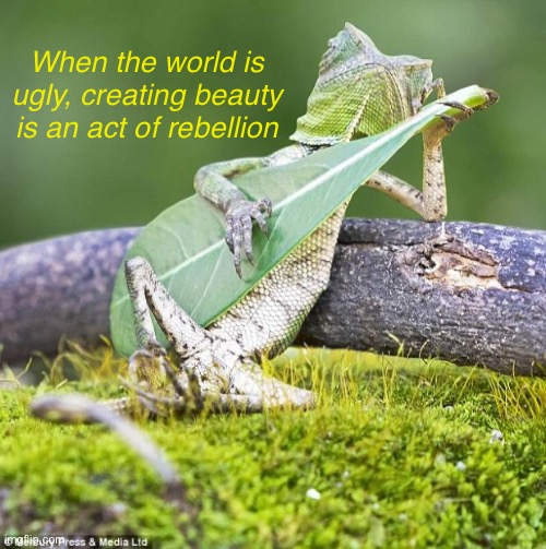 Lizard Music | When the world is ugly, creating beauty is an act of rebellion | image tagged in lizard music | made w/ Imgflip meme maker