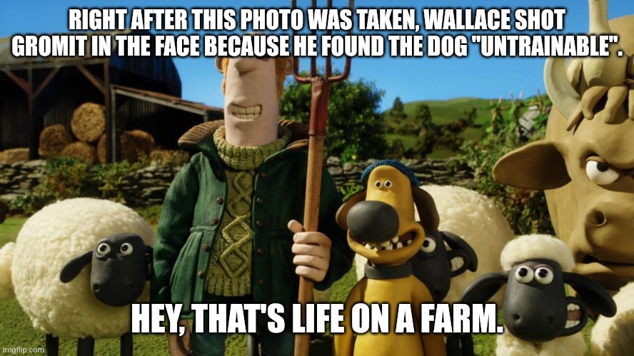 Wallace & Gromit (On A Farm) | RIGHT AFTER THIS PHOTO WAS TAKEN, WALLACE SHOT GROMIT IN THE FACE BECAUSE HE FOUND THE DOG "UNTRAINABLE". HEY, THAT'S LIFE ON A FARM. | image tagged in wallace and gromit,farm | made w/ Imgflip meme maker