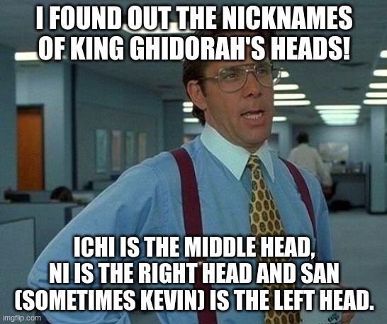 . | I FOUND OUT THE NICKNAMES OF KING GHIDORAH'S HEADS! ICHI IS THE MIDDLE HEAD, NI IS THE RIGHT HEAD AND SAN (SOMETIMES KEVIN) IS THE LEFT HEAD. | image tagged in king ghidorah,monsterverse,nicknames,godzilla king of the monsters | made w/ Imgflip meme maker