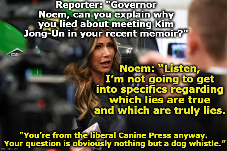Noem on the Crazy Train | Reporter: "Governor Noem, can you explain why you lied about meeting Kim Jong-Un in your recent memoir?"; Noem: “Listen, I’m not going to get into specifics regarding which lies are true and which are truly lies. "You’re from the liberal Canine Press anyway.  Your question is obviously nothing but a dog whistle.” | image tagged in animal rights,maga,right wing,why you always lying,presidential alert,basket of deplorables | made w/ Imgflip meme maker