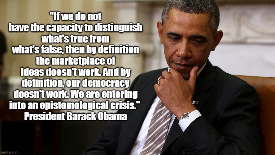 Barack Obama Says "Our Democracy Doesn't Work" | "If we do not have the capacity to distinguish what's true from what's false, then by definition the marketplace of ideas doesn't work. And by definition, our democracy doesn't work. We are entering into an epistemological crisis." 
President Barack Obama | image tagged in obama,epistemology,democracy does not work,our dysfunctional democracy,epistemological crisis,true or false | made w/ Imgflip meme maker