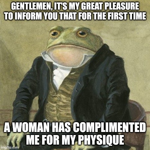 Gentlemen, it is with great pleasure to inform you that | GENTLEMEN, IT'S MY GREAT PLEASURE TO INFORM YOU THAT FOR THE FIRST TIME; A WOMAN HAS COMPLIMENTED ME FOR MY PHYSIQUE | image tagged in gentlemen it is with great pleasure to inform you that | made w/ Imgflip meme maker