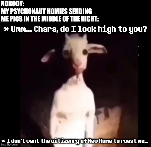 Changetale Asriel moment | NOBODY:
MY PSYCHONAUT HOMIES SENDING 
ME PICS IN THE MIDDLE OF THE NIGHT:; * Umm... Chara, do I look high to you? * I don't want the citizenry of New Home to roast me... | image tagged in cursed asriel,psychonaut,undertale,asriel,funny,high | made w/ Imgflip meme maker