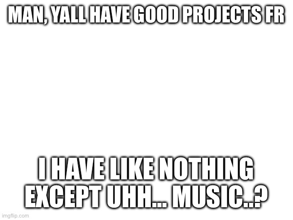 MAN, YALL HAVE GOOD PROJECTS FR; I HAVE LIKE NOTHING EXCEPT UHH… MUSIC..? | made w/ Imgflip meme maker
