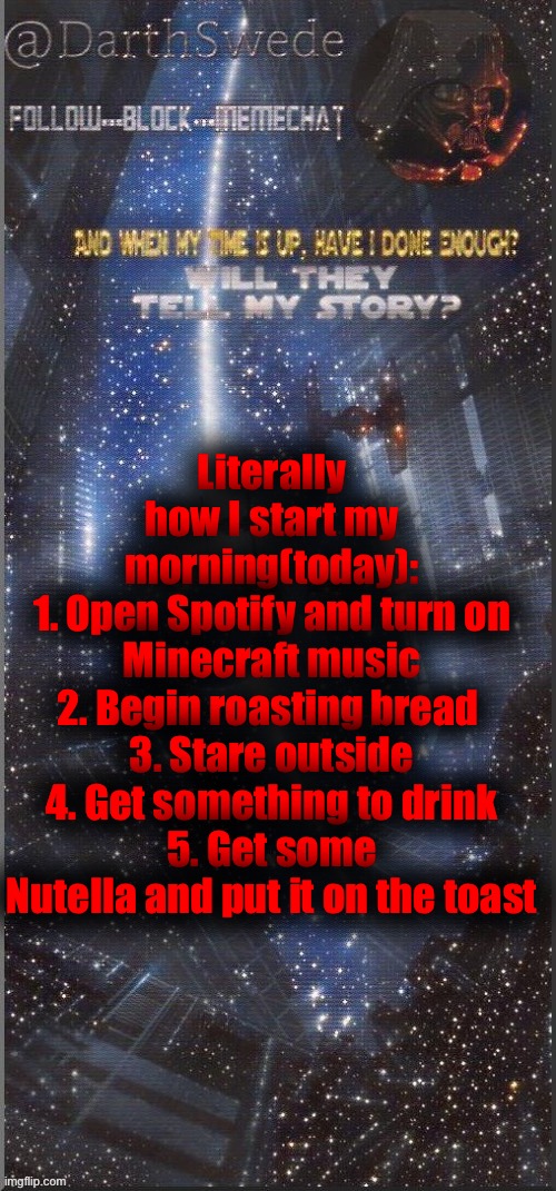 DarthSwede announcement template | Literally how I start my morning(today):
1. Open Spotify and turn on Minecraft music
2. Begin roasting bread 
3. Stare outside
4. Get something to drink
5. Get some Nutella and put it on the toast | image tagged in darthswede announcement template new | made w/ Imgflip meme maker