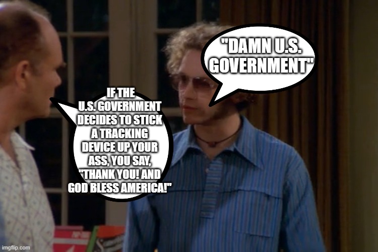 the usual stupidity. | "DAMN U.S. GOVERNMENT"; IF THE U.S. GOVERNMENT DECIDES TO STICK A TRACKING DEVICE UP YOUR ASS, YOU SAY, "THANK YOU! AND GOD BLESS AMERICA!" | image tagged in damn the us government | made w/ Imgflip meme maker