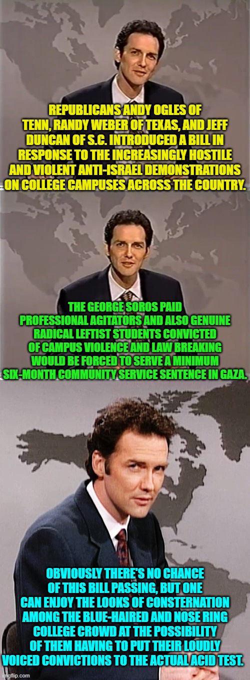 Yes, this has actually happened.  Inspiring, isn't it? | REPUBLICANS ANDY OGLES OF TENN, RANDY WEBER OF TEXAS, AND JEFF DUNCAN OF S.C. INTRODUCED A BILL IN RESPONSE TO THE INCREASINGLY HOSTILE AND VIOLENT ANTI-ISRAEL DEMONSTRATIONS ON COLLEGE CAMPUSES ACROSS THE COUNTRY. THE GEORGE SOROS PAID PROFESSIONAL AGITATORS AND ALSO GENUINE RADICAL LEFTIST STUDENTS CONVICTED OF CAMPUS VIOLENCE AND LAW BREAKING WOULD BE FORCED TO SERVE A MINIMUM SIX-MONTH COMMUNITY SERVICE SENTENCE IN GAZA. OBVIOUSLY THERE'S NO CHANCE OF THIS BILL PASSING, BUT ONE CAN ENJOY THE LOOKS OF CONSTERNATION AMONG THE BLUE-HAIRED AND NOSE RING COLLEGE CROWD AT THE POSSIBILITY OF THEM HAVING TO PUT THEIR LOUDLY VOICED CONVICTIONS TO THE ACTUAL ACID TEST. | image tagged in weekend update with norm | made w/ Imgflip meme maker