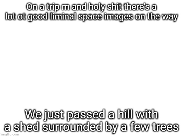 On a trip rn and holy shit there's a lot ot good liminal space images on the way; We just passed a hill with a shed surrounded by a few trees | made w/ Imgflip meme maker