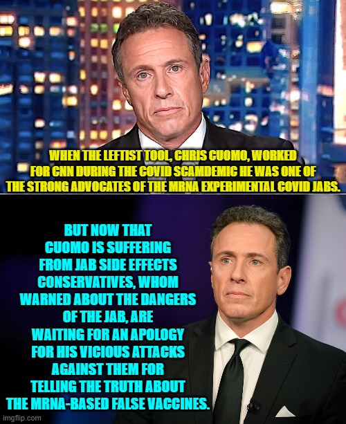 Chris Cuomo, you can apologize any time now. | BUT NOW THAT CUOMO IS SUFFERING FROM JAB SIDE EFFECTS CONSERVATIVES, WHOM WARNED ABOUT THE DANGERS OF THE JAB, ARE WAITING FOR AN APOLOGY FOR HIS VICIOUS ATTACKS AGAINST THEM FOR TELLING THE TRUTH ABOUT THE MRNA-BASED FALSE VACCINES. WHEN THE LEFTIST TOOL, CHRIS CUOMO, WORKED FOR CNN DURING THE COVID SCAMDEMIC HE WAS ONE OF THE STRONG ADVOCATES OF THE MRNA EXPERIMENTAL COVID JABS. | image tagged in yep | made w/ Imgflip meme maker