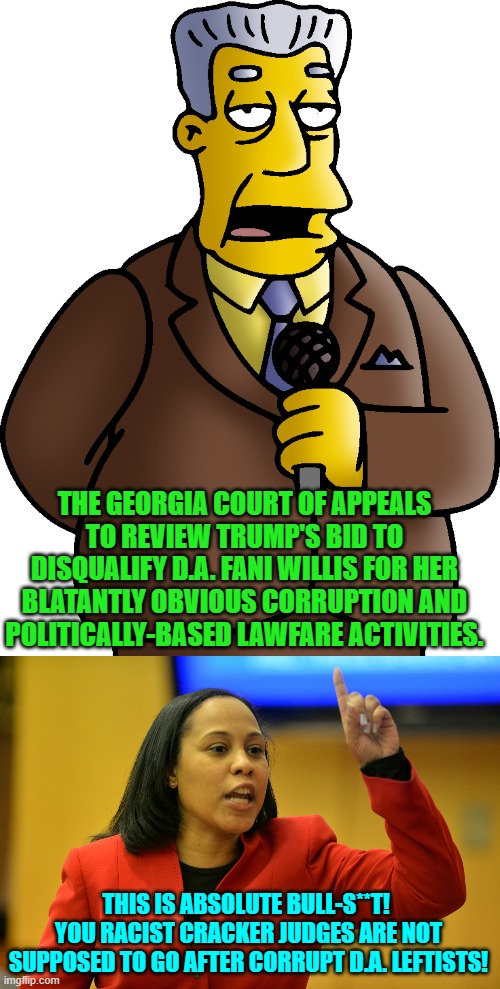 Surprise Fani.  When justice is genuinely blind it splatters everyone equally in defiance of D.E.I. | THE GEORGIA COURT OF APPEALS TO REVIEW TRUMP'S BID TO DISQUALIFY D.A. FANI WILLIS FOR HER BLATANTLY OBVIOUS CORRUPTION AND POLITICALLY-BASED LAWFARE ACTIVITIES. THIS IS ABSOLUTE BULL-S**T!  YOU RACIST CRACKER JUDGES ARE NOT SUPPOSED TO GO AFTER CORRUPT D.A. LEFTISTS! | image tagged in yep | made w/ Imgflip meme maker
