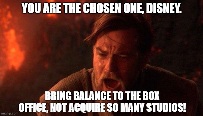 You are the chosen one, Disney | YOU ARE THE CHOSEN ONE, DISNEY. BRING BALANCE TO THE BOX OFFICE, NOT ACQUIRE SO MANY STUDIOS! | image tagged in memes,you were the chosen one star wars | made w/ Imgflip meme maker