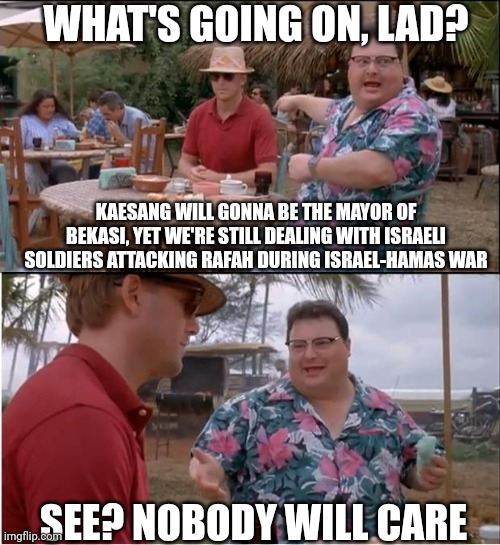 See Nobody Cares Meme | WHAT'S GOING ON, LAD? KAESANG WILL GONNA BE THE MAYOR OF BEKASI, YET WE'RE STILL DEALING WITH ISRAELI SOLDIERS ATTACKING RAFAH DURING ISRAEL-HAMAS WAR; SEE? NOBODY WILL CARE | image tagged in memes,see nobody cares,indonesia,palestine,hamas | made w/ Imgflip meme maker