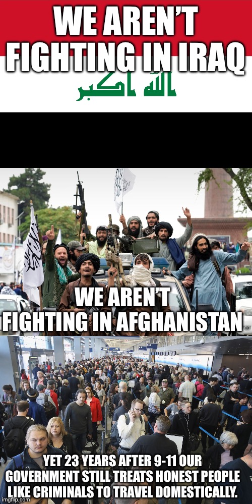 Tell our government to stop treating honest people like criminals | WE AREN’T FIGHTING IN IRAQ; WE AREN’T FIGHTING IN AFGHANISTAN; YET 23 YEARS AFTER 9-11 OUR GOVERNMENT STILL TREATS HONEST PEOPLE LIKE CRIMINALS TO TRAVEL DOMESTICALLY. | image tagged in flag of iraq,tsa long lines | made w/ Imgflip meme maker