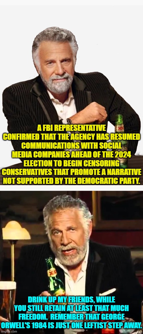 And the RINO infestation in the Legislative Branch is doing NOTHING about this. | A FBI REPRESENTATIVE CONFIRMED THAT THE AGENCY HAS RESUMED COMMUNICATIONS WITH SOCIAL MEDIA COMPANIES AHEAD OF THE 2024 ELECTION TO BEGIN CENSORING CONSERVATIVES THAT PROMOTE A NARRATIVE NOT SUPPORTED BY THE DEMOCRATIC PARTY. DRINK UP MY FRIENDS, WHILE YOU STILL RETAIN AT LEAST THAT MUCH FREEDOM.  REMEMBER THAT GEORGE ORWELL'S 1984 IS JUST ONE LEFTIST STEP AWAY. | image tagged in yep | made w/ Imgflip meme maker