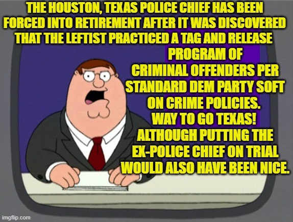 Why in the hell do people STILL keep voting for Dem Party politicians.  Is it a death wish? | THE HOUSTON, TEXAS POLICE CHIEF HAS BEEN FORCED INTO RETIREMENT AFTER IT WAS DISCOVERED THAT THE LEFTIST PRACTICED A TAG AND RELEASE; PROGRAM OF CRIMINAL OFFENDERS PER STANDARD DEM PARTY SOFT ON CRIME POLICIES.  WAY TO GO TEXAS!  ALTHOUGH PUTTING THE EX-POLICE CHIEF ON TRIAL WOULD ALSO HAVE BEEN NICE. | image tagged in peter griffin news | made w/ Imgflip meme maker