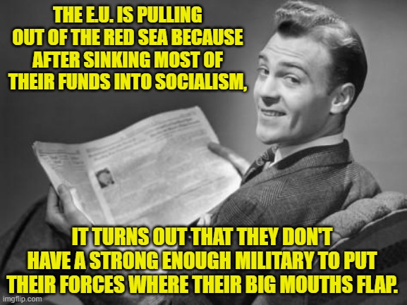 AS per usual E.U. socialistic governments are depending on the U.S. to protect their interests. | THE E.U. IS PULLING OUT OF THE RED SEA BECAUSE AFTER SINKING MOST OF THEIR FUNDS INTO SOCIALISM, IT TURNS OUT THAT THEY DON'T HAVE A STRONG ENOUGH MILITARY TO PUT THEIR FORCES WHERE THEIR BIG MOUTHS FLAP. | image tagged in 50's newspaper | made w/ Imgflip meme maker