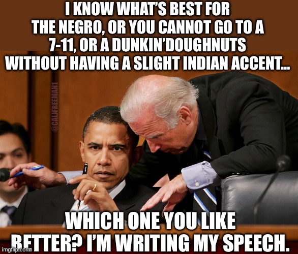 I KNOW WHAT’S BEST FOR THE NEGRO, OR YOU CANNOT GO TO A 7-11, OR A DUNKIN’DOUGHNUTS WITHOUT HAVING A SLIGHT INDIAN ACCENT…; @CALJFREEMAN1; WHICH ONE YOU LIKE BETTER? I’M WRITING MY SPEECH. | image tagged in joe biden,racism,barack obama,maga,republicans,donald trump | made w/ Imgflip meme maker
