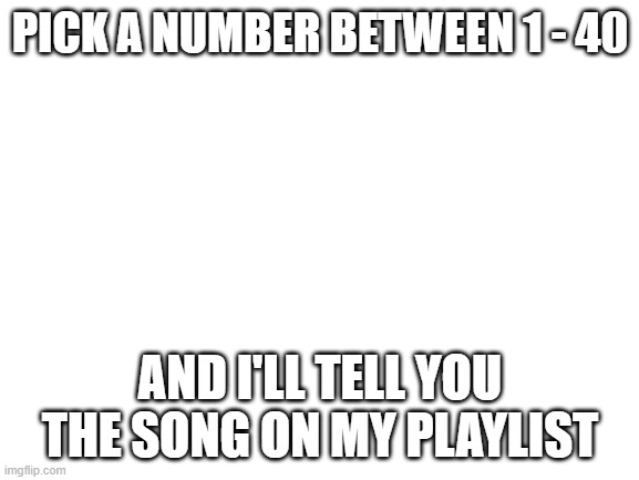 Blank White Template | PICK A NUMBER BETWEEN 1 - 40; AND I'LL TELL YOU THE SONG ON MY PLAYLIST | image tagged in blank white template | made w/ Imgflip meme maker