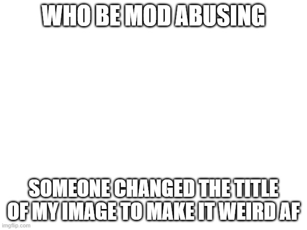 WHO BE MOD ABUSING; SOMEONE CHANGED THE TITLE OF MY IMAGE TO MAKE IT WEIRD AF | made w/ Imgflip meme maker