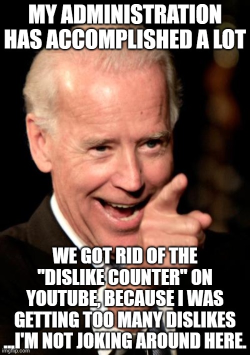 Smilin Biden | MY ADMINISTRATION HAS ACCOMPLISHED A LOT; WE GOT RID OF THE "DISLIKE COUNTER" ON YOUTUBE, BECAUSE I WAS GETTING TOO MANY DISLIKES
...I'M NOT JOKING AROUND HERE. | image tagged in memes,smilin biden | made w/ Imgflip meme maker
