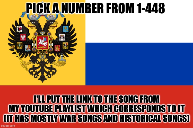 Pick a number, 1-448 | PICK A NUMBER FROM 1-448; I'LL PUT THE LINK TO THE SONG FROM MY YOUTUBE PLAYLIST WHICH CORRESPONDS TO IT (IT HAS MOSTLY WAR SONGS AND HISTORICAL SONGS) | image tagged in flag of russian empire,youtube,playlist | made w/ Imgflip meme maker