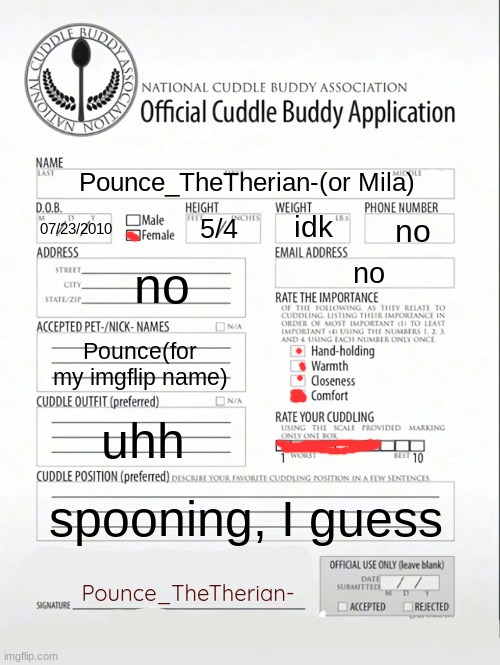 Cuddle Buddy Application | Pounce_TheTherian-(or Mila); idk; no; 5/4; 07/23/2010; no; no; Pounce(for my imgflip name); uhh; spooning, I guess; Pounce_TheTherian- | image tagged in cuddle buddy application | made w/ Imgflip meme maker