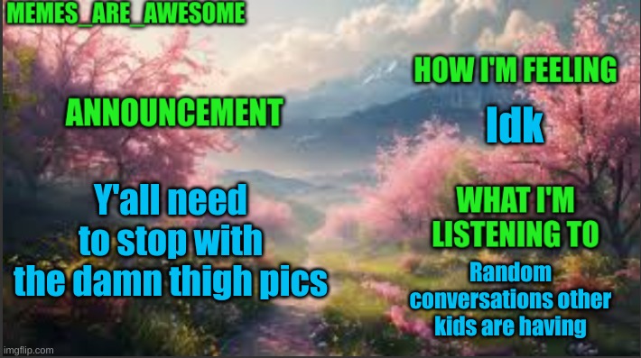 Seriously | Idk; Y'all need to stop with the damn thigh pics; Random conversations other kids are having | image tagged in memes_are_awesome spring announcement template | made w/ Imgflip meme maker