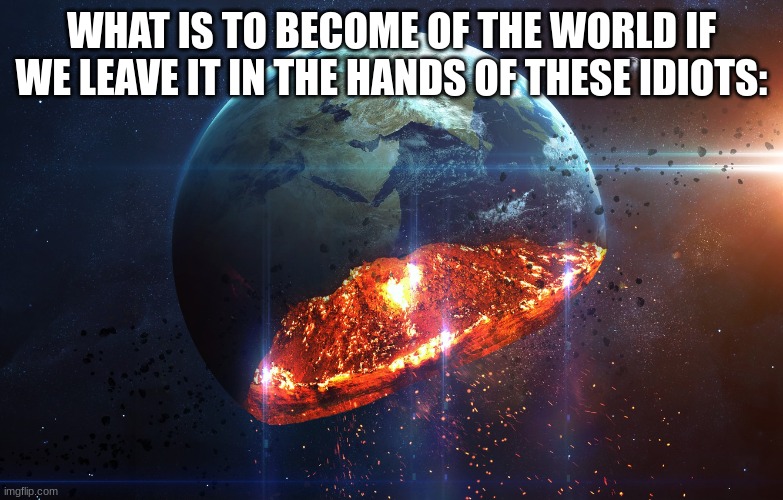 The world is getting destroyed | WHAT IS TO BECOME OF THE WORLD IF WE LEAVE IT IN THE HANDS OF THESE IDIOTS: | image tagged in the world is getting destroyed | made w/ Imgflip meme maker