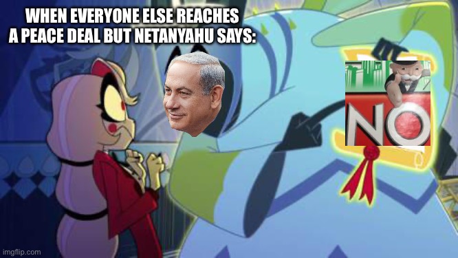 Once again Israel rejects a lasting peace deal… | WHEN EVERYONE ELSE REACHES A PEACE DEAL BUT NETANYAHU SAYS: | image tagged in adam hazbin hotel,netanyahu,genocide,genocide joe,world peace | made w/ Imgflip meme maker