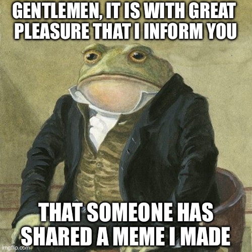 Gentlemen, it is with great pleasure to inform you that | GENTLEMEN, IT IS WITH GREAT 
PLEASURE THAT I INFORM YOU; THAT SOMEONE HAS SHARED A MEME I MADE | image tagged in gentlemen it is with great pleasure to inform you that | made w/ Imgflip meme maker
