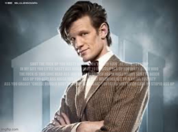 11th Doctor | SHUT THE FUCK UP YOU NASTY BITCH I DON'T KNOW HOW THE FUCK YOU JUMP IN MY SITE YOU LITTLE NASTY ASS NIGGA SHUT YO LIL BITCH ASS UP YOU DIRTY | image tagged in 11th doctor | made w/ Imgflip meme maker