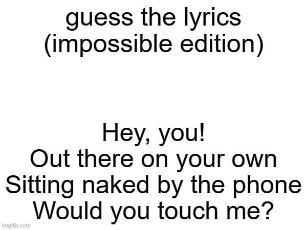impossible | guess the lyrics (impossible edition); Hey, you!
Out there on your own
Sitting naked by the phone
Would you touch me? | made w/ Imgflip meme maker