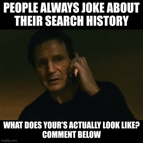 its true tho | PEOPLE ALWAYS JOKE ABOUT
THEIR SEARCH HISTORY; WHAT DOES YOUR'S ACTUALLY LOOK LIKE?
COMMENT BELOW | image tagged in memes,liam neeson taken,search history,comment,pls,this tag is not important | made w/ Imgflip meme maker