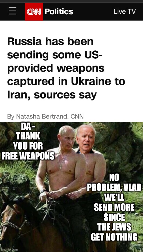 Your Tax Dollars to Putin & Iran | DA -
THANK YOU FOR FREE WEAPONS; NO PROBLEM, VLAD
WE'LL SEND MORE SINCE THE JEWS GET NOTHING | image tagged in leftists,joe,liberals,democrats | made w/ Imgflip meme maker