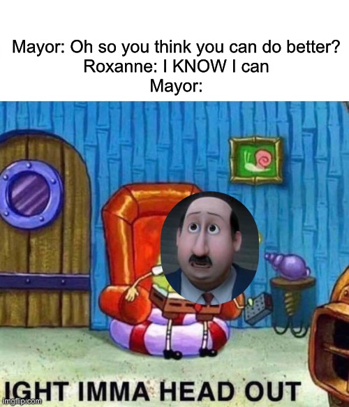 What a pathetic mayor | Mayor: Oh so you think you can do better?
Roxanne: I KNOW I can
Mayor: | image tagged in memes,spongebob ight imma head out | made w/ Imgflip meme maker