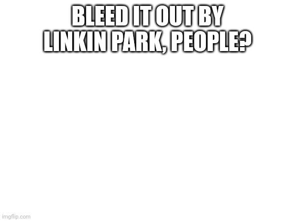 BLEED IT OUT BY LINKIN PARK, PEOPLE? | made w/ Imgflip meme maker