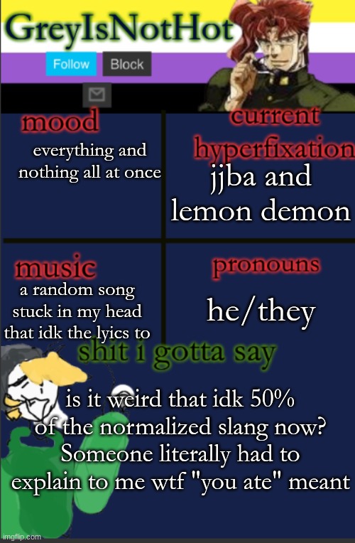 :/ im concerned for humanity | jjba and lemon demon; everything and nothing all at once; a random song stuck in my head that idk the lyics to; he/they; is it weird that idk 50% of the normalized slang now? Someone literally had to explain to me wtf "you ate" meant | made w/ Imgflip meme maker