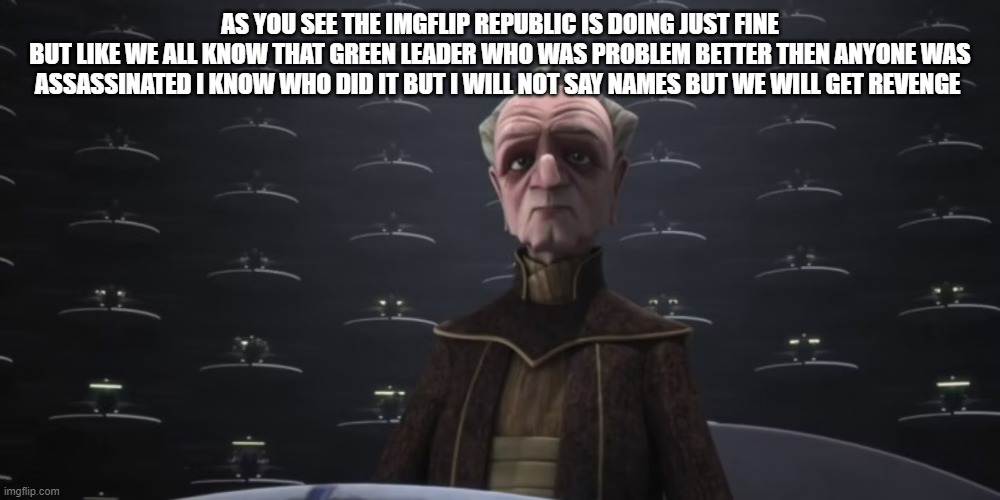 chancellor palpatine | AS YOU SEE THE IMGFLIP REPUBLIC IS DOING JUST FINE
BUT LIKE WE ALL KNOW THAT GREEN LEADER WHO WAS PROBLEM BETTER THEN ANYONE WAS ASSASSINATED I KNOW WHO DID IT BUT I WILL NOT SAY NAMES BUT WE WILL GET REVENGE | image tagged in chancellor palpatine | made w/ Imgflip meme maker